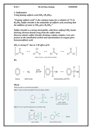 Dr.M_T The 3rd Vision Academy 01156281369
XIII
3. Sulfonation
Using fuming sulfuric acid (𝑺𝑶 𝟑+𝑯 𝟐 𝑺𝑶 𝟒)
“Fuming sulfuric acid” is the common name for a solution of 7% in
𝑯 𝟐 𝑺𝑶 𝟒 Sulfur trioxide is the anhydride of sulfuric acid, meaning that
the addition of water to 𝑺𝑶 𝟑 gives 𝑯 𝟐 𝑺𝑶 𝟒."
Sulfur trioxide is a strong electrophile, with three sulfonyl 𝑺𝑶 𝟐 bonds
drawing electron density away from the sulfur atom.
Benzene attacks sulfur trioxide, forming a sigma complex. Loss of a
proton on the tetrahedral carbon and reprotonation on oxygen gives
benzenesulfonic acid.
𝑺𝑶 𝟑 is strong 𝑬+
due to 3-M effect of O
Rx.
Mech.
 