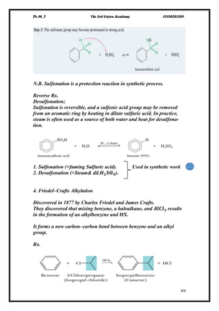 Dr.M_T The 3rd Vision Academy 01156281369
XIV
N.B. Sulfonation is a protection reaction in synthetic process.
Reverse Rx.
Desulfonation;
Sulfonation is reversible, and a sulfonic acid group may be removed
from an aromatic ring by heating in dilute sulfuric acid. In practice,
steam is often used as a source of both water and heat for desulfona-
tion.
1. Sulfonation (+fuming Sulfuric acid). Used in synthetic work
2. Desulfonation (+Steam& dil.𝑯 𝟐 𝑺𝑶 𝟒).
4. Friedel–Crafts Alkylation
Discovered in 1877 by Charles Friedel and James Crafts.
They discovered that mixing benzene, a haloalkane, and 𝑨𝒍𝑪𝒍 𝟑 results
in the formation of an alkylbenzene and HX.
It forms a new carbon–carbon bond between benzene and an alkyl
group.
Rx.
 