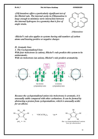 Dr.M_T The 3rd Vision Academy 01156281369
III
-[18]Annulene offers a particularly significant test of
the Hückel rule. The internal cavity in [18]annulene is
large enough to minimize steric interaction between
the internal hydrogens in a geometry that is free of
angle strain.
[18]annulene
-Hückel’s rule also applies to systems having odd numbers of carbon
atoms and bearing positive or negative charges
II. Aromatic Ions
1. The Cyclopentadienyl Ions
With four 𝝅electrons (a cation), Hückel’s rule predicts this system to be
antiaromatic.
With six 𝝅electrons (an anion), Hückel’s rule predicts aromaticity.
Because the cyclopentadienyl anion (six 𝝅electrons) is aromatic, it is
unusually stable compared with other carbanions. It can be formed by
abstracting a proton from cyclopentadiene, which is unusually acidic
for an alkene.
 