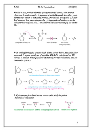 Dr.M_T The 3rd Vision Academy 01156281369
IV
Hückel’s rule predicts that the cyclopentadienyl cation, with four 𝝅
electrons, is antiaromatic. In agreement with this prediction, the cyclo-
pentadienyl cation is not easily formed. Protonated cyclopenta-2,4-dien-
1-ol does not lose water (to give the cyclopentadienyl cation), even in
concentrated sulfuric acid. The antiaromatic cation is simply too unsta-
ble.
With conjugated cyclic systems such as the shown below, the resonance
approach is a poor predictor of stability. Hückel’s rule, based on MO
theory, is a much better predictor of stability for these aromatic and an-
tiaromatic systems.
2. Cyclopropenyl cation& anion ------- quick study in points
-Resonance structure;
 