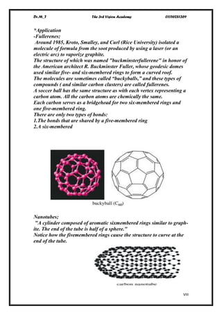 Dr.M_T The 3rd Vision Academy 01156281369
VIII
*Application
-Fullerenes;
Around 1985, Kroto, Smalley, and Curl (Rice University) isolated a
molecule of formula from the soot produced by using a laser (or an
electric arc) to vaporize graphite.
The structure of which was named "buckminsterfullerene" in honor of
the American architect R. Buckminster Fuller, whose geodesic domes
used similar five- and six-membered rings to form a curved roof.
The molecules are sometimes called “buckyballs,” and these types of
compounds ( and similar carbon clusters) are called fullerenes.
A soccer ball has the same structure as with each vertex representing a
carbon atom. All the carbon atoms are chemically the same.
Each carbon serves as a bridgehead for two six-membered rings and
one five-membered ring.
There are only two types of bonds:
1.The bonds that are shared by a five-membered ring
2.A six-membered
Nanotubes;
"A cylinder composed of aromatic sixmembered rings similar to graph-
ite. The end of the tube is half of a sphere."
Notice how the fivemembered rings cause the structure to curve at the
end of the tube.
 