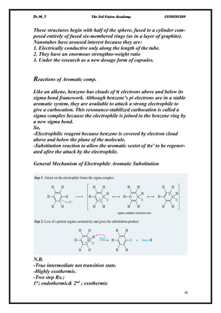 Dr.M_T The 3rd Vision Academy 01156281369
IX
These structures begin with half of the sphere, fused to a cylinder com-
posed entirely of fused six-membered rings (as in a layer of graphite).
Nanotubes have aroused interest because they are:
1. Electrically conductive only along the length of the tube.
2. They have an enormous strengthto-weight ratio
3. Under the research as a new dosage form of capsules.
Reactions of Aromatic comp.
Like an alkene, benzene has clouds of 𝝅 electrons above and below its
sigma bond framework. Although benzene’s pi electrons are in a stable
aromatic system, they are available to attack a strong electrophile to
give a carbocation. This resonance-stabilized carbocation is called a
sigma complex because the electrophile is joined to the benzene ring by
a new sigma bond.
So,
-Electrophilic reagent because benzene is covered by electron cloud
above and below the plane of the molecule.
-Substitution reaction to allow the aromatic sextet of 𝝅e' to be regener-
ated afire the attack by the electrophile.
General Mechanism of Electrophile Aromatic Substitution
N.B.
-True intermediate not transition state.
-Highly exothermic.
-Two step Rx.;
1st
; endothermic& 2nd
; exothermic
 