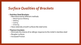 Surface Qualities of Brackets
• Stainless Steel Brackets:
• Manufactured by different methods
• Metal Injection Molding
• Welding
• Casting
• Sintering
• Have relatively smooth surfaces like steel wires
• Titanium brackets:
• Eliminate the chance of an allergic response to the nickel in stainless steel
• Rougher surfaces
• Increased Friction
 