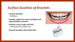 Surface Qualities of Brackets
• Ceramic brackets
• Esthetics
• Usually made from monocrystalline and
polycrystalline ceramics
• Surface is very rough and hard
• Penetrate the surface wire
• Ceramic brackets with metal slots
 