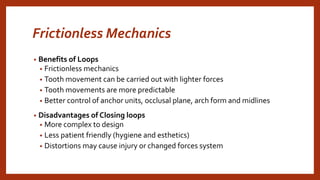 Frictionless Mechanics
• Benefits of Loops
• Frictionless mechanics
• Tooth movement can be carried out with lighter forces
• Tooth movements are more predictable
• Better control of anchor units, occlusal plane, arch form and midlines
• Disadvantages of Closing loops
• More complex to design
• Less patient friendly (hygiene and esthetics)
• Distortions may cause injury or changed forces system
 