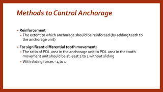 Methods to Control Anchorage
• Reinforcement
• The extent to which anchorage should be reinforced (by adding teeth to
the anchorage unit)
• For significant differential tooth movement:
• The ratio of PDL area in the anchorage unit to PDL area in the tooth
movement unit should be at least 2 to 1 without sliding
• With sliding forces - 4 to 1
 