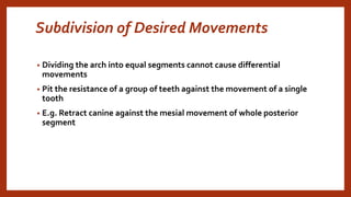 Subdivision of Desired Movements
• Dividing the arch into equal segments cannot cause differential
movements
• Pit the resistance of a group of teeth against the movement of a single
tooth
• E.g. Retract canine against the mesial movement of whole posterior
segment
 