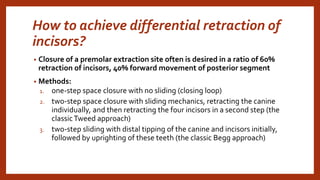 How to achieve differential retraction of
incisors?
• Closure of a premolar extraction site often is desired in a ratio of 60%
retraction of incisors, 40% forward movement of posterior segment
• Methods:
1. one-step space closure with no sliding (closing loop)
2. two-step space closure with sliding mechanics, retracting the canine
individually, and then retracting the four incisors in a second step (the
classicTweed approach)
3. two-step sliding with distal tipping of the canine and incisors initially,
followed by uprighting of these teeth (the classic Begg approach)
 
