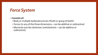 Force System
• Consists of:
• Body or multiple bodies/structures (Tooth or group of teeth)
• Forces (in any of the three dimensions – can be additive or subtractive)
• Moments (can be clockwise / anticlockwire – can be additive or
subtractive)
 