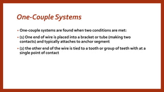 One-Couple Systems
• One-couple systems are found when two conditions are met:
• (1) One end of wire is placed into a bracket or tube (making two
contacts) and typically attaches to anchor segment
• (2) the other end of the wire is tied to a tooth or group of teeth with at a
single point of contact
 