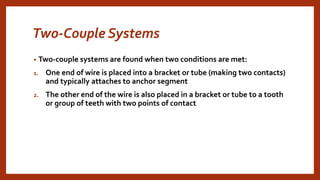 Two-Couple Systems
• Two-couple systems are found when two conditions are met:
1. One end of wire is placed into a bracket or tube (making two contacts)
and typically attaches to anchor segment
2. The other end of the wire is also placed in a bracket or tube to a tooth
or group of teeth with two points of contact
 