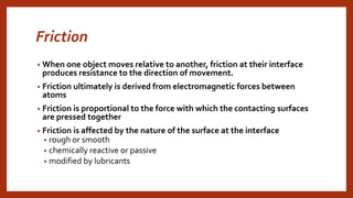 Friction
• When one object moves relative to another, friction at their interface
produces resistance to the direction of movement.
• Friction ultimately is derived from electromagnetic forces between
atoms
• Friction is proportional to the force with which the contacting surfaces
are pressed together
• Friction is affected by the nature of the surface at the interface
• rough or smooth
• chemically reactive or passive
• modified by lubricants
 