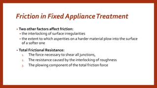 Friction in Fixed ApplianceTreatment
• Two other factors affect friction:
• the interlocking of surface irregularities
• the extent to which asperities on a harder material plow into the surface
of a softer one
• Total Frictional Resistance:
1. The force necessary to shear all junctions,
2. The resistance caused by the interlocking of roughness
3. The plowing component of the total friction force
 