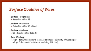 Surface Qualities ofWires
• Surface Roughness
• Beta-Ti > NiTi > SS
• Surface Reactivity
• Beta-Ti > NiTi > SS > Gold
• Surface Hardness
• SS > Gold > NiTi > Beta-Ti
• ColdWelding
• HighTitanium content  Increased Surface Reactivity Welding of
alloys  Increased resistance to sliding (Friction)
 