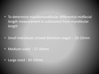 • To determine maxillomandibular differential midfacial
length measurement is subtracted from mandibular
length
• Small individuals (mixed dentition stage) : 20-23mm
• Medium-sized : 27-30mm
• Large sized : 30-33mm
 