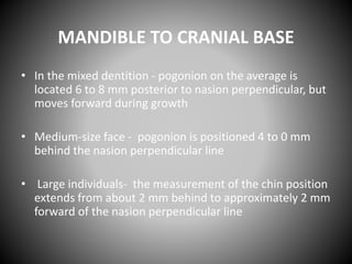 MANDIBLE TO CRANIAL BASE
• In the mixed dentition - pogonion on the average is
located 6 to 8 mm posterior to nasion perpendicular, but
moves forward during growth
• Medium-size face - pogonion is positioned 4 to 0 mm
behind the nasion perpendicular line
• Large individuals- the measurement of the chin position
extends from about 2 mm behind to approximately 2 mm
forward of the nasion perpendicular line
 