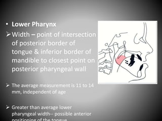 • Lower Pharynx
Width – point of intersection
of posterior border of
tongue & inferior border of
mandible to closest point on
posterior pharyngeal wall
 The average measurement is 11 to 14
mm, independent of age
 Greater than average lower
pharyngeal width-- possible anterior
 