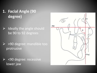 1. Facial Angle (90
degree)
 Ideally the angle should
be 90 to 92 degrees
 >90 degree: mandible too
protrusive
 <90 degree: recessive
lower jaw
 