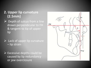 2. Upper lip curvature
(2.5mm)
 Depth of sulcus from a line
drawn perpendicular to FH
& tangent to tip of upper
lip
 Lack of upper lip curvature
– lip strain
 Excessive depths could be
caused by lip redundancy
or jaw overclosure
 