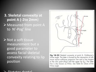 3. Skeletal convexity at
point A (-2to 2mm)
Measured from point A
to N’-Pog’ line
Not a soft tissue
measurement but a
good parameter to
assess facial skeletal
convexity relating to lip
position
 