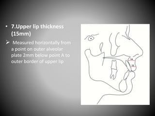 • 7.Upper lip thickness
(15mm)
 Measured horizontally from
a point on outer alveolar
plate 2mm below point A to
outer border of upper lip
 