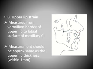 • 8. Upper lip strain
 Measured from
vermillion border of
upper lip to labial
surface of maxillary CI
 Measurement should
be approx same as the
upper lip thickness
(within 1mm)
 