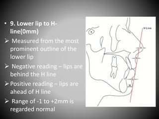 • 9. Lower lip to H-
line(0mm)
 Measured from the most
prominent outline of the
lower lip
 Negative reading – lips are
behind the H line
Positive reading – lips are
ahead of H line
 Range of -1 to +2mm is
regarded normal
 