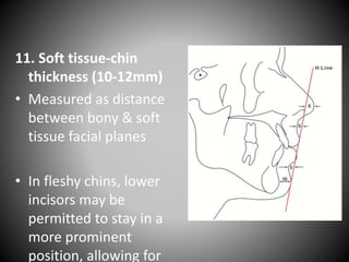 11. Soft tissue-chin
thickness (10-12mm)
• Measured as distance
between bony & soft
tissue facial planes
• In fleshy chins, lower
incisors may be
permitted to stay in a
more prominent
position, allowing for
 