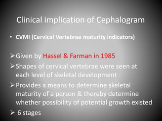 Clinical implication of Cephalogram
• CVMI (Cervical Vertebrae maturity indicators)
Given by Hassel & Farman in 1985
Shapes of cervical vertebrae were seen at
each level of skeletal development
Provides a means to determine skeletal
maturity of a person & thereby determine
whether possibility of potential growth existed
 6 stages
 