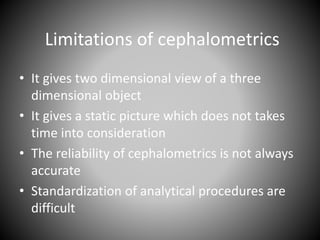 Limitations of cephalometrics
• It gives two dimensional view of a three
dimensional object
• It gives a static picture which does not takes
time into consideration
• The reliability of cephalometrics is not always
accurate
• Standardization of analytical procedures are
difficult
 