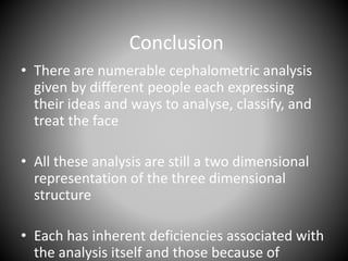 Conclusion
• There are numerable cephalometric analysis
given by different people each expressing
their ideas and ways to analyse, classify, and
treat the face
• All these analysis are still a two dimensional
representation of the three dimensional
structure
• Each has inherent deficiencies associated with
the analysis itself and those because of
 