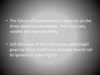 • The future of cephalometrics depends on the
three dimensional analysis, their accuracy,
validity and reproducibility
• Still the value of the information and insight
given by these traditional analyses should not
be ignored or taken lightly
 