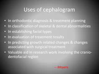 Uses of cephalogram
• In orthodontic diagnosis & treatment planning
• In classification of skeletal & dental abnormalities
• In establishing facial types
• In evaluation of treatment results
• In predicting growth related changes & changes
associated with surgical treatment
• Valuable aid in research work involving the cranio-
dentofacial region
-- Moyers
 