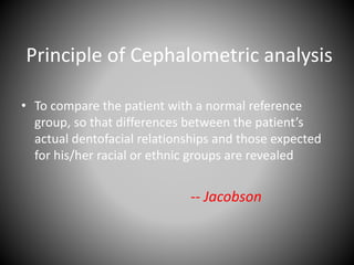 Principle of Cephalometric analysis
• To compare the patient with a normal reference
group, so that differences between the patient’s
actual dentofacial relationships and those expected
for his/her racial or ethnic groups are revealed
-- Jacobson
 