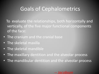 Goals of Cephalometrics
To evaluate the relationships, both horizontally and
vertically, of the five major functional components
of the face:
• The cranium and the cranial base
• The skeletal maxilla
• The skeletal mandible
• The maxillary dentition and the alveolar process
• The mandibular dentition and the alveolar process
-- Jacobson
 
