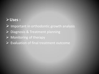 Uses :
 Important in orthodontic growth analysis
 Diagnosis & Treatment planning
 Monitoring of therapy
 Evaluation of final treatment outcome
 