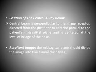• Position of The Central X-Ray Beam:
 Central beam is perpendicular to the image receptor,
directed from the posterior to anterior parallel to the
patient’s midsagittal plane and is centered at the
level of bridge of the nose.
• Resultant Image: the midsagittal plane should divide
the image into two symmetric halves.
 