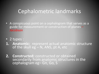 Cephalometric landmarks
• A conspicuous point on a cephalogram that serves as a
guide for measurement or construction of planes –
Jacobson
• 2 types :
1. Anatomic: represent actual anatomic structure
of the skull eg – N, ANS, pt A, etc
2. Constructed: constructed or obtained
secondarily from anatomic structures in the
cephalogram eg– Gn, Go, S
 