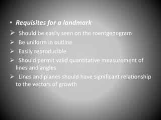 • Requisites for a landmark
 Should be easily seen on the roentgenogram
 Be uniform in outline
 Easily reproducible
 Should permit valid quantitative measurement of
lines and angles
 Lines and planes should have significant relationship
to the vectors of growth
 