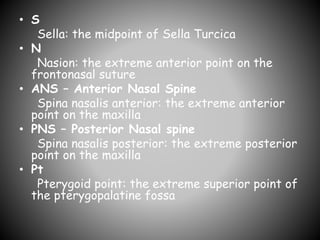 • S
Sella: the midpoint of Sella Turcica
• N
Nasion: the extreme anterior point on the
frontonasal suture
• ANS – Anterior Nasal Spine
Spina nasalis anterior: the extreme anterior
point on the maxilla
• PNS – Posterior Nasal spine
Spina nasalis posterior: the extreme posterior
point on the maxilla
• Pt
Pterygoid point: the extreme superior point of
the pterygopalatine fossa
 