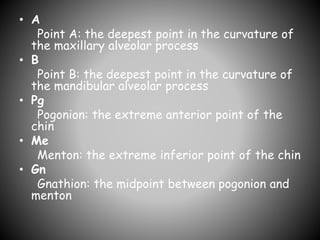 • A
Point A: the deepest point in the curvature of
the maxillary alveolar process
• B
Point B: the deepest point in the curvature of
the mandibular alveolar process
• Pg
Pogonion: the extreme anterior point of the
chin
• Me
Menton: the extreme inferior point of the chin
• Gn
Gnathion: the midpoint between pogonion and
menton
 