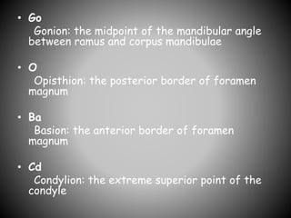 • Go
Gonion: the midpoint of the mandibular angle
between ramus and corpus mandibulae
• O
Opisthion: the posterior border of foramen
magnum
• Ba
Basion: the anterior border of foramen
magnum
• Cd
Condylion: the extreme superior point of the
condyle
 