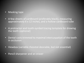 • Masking tape
• A few sheets of cardboard (preferably black), measuring
approximately 6 x 12 inches, and a hollow cardboard tube
• A protractor and tooth-symbol tracing template for drawing
the teeth (optional)
• Dental casts trimmed to maximal intercuspation of the teeth
in occlusion
• Viewbox (variable rheostat desirable, but not essential)
• Pencil sharpener and an eraser
 