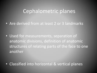 Cephalometric planes
• Are derived from at least 2 or 3 landmarks
• Used for measurements, separation of
anatomic divisions, definition of anatomic
structures of relating parts of the face to one
another
• Classified into horizontal & vertical planes
 