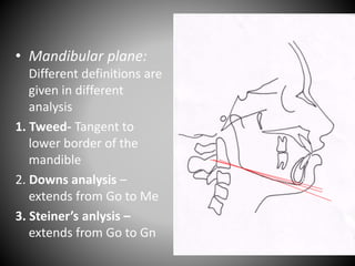 • Mandibular plane:
Different definitions are
given in different
analysis
1. Tweed- Tangent to
lower border of the
mandible
2. Downs analysis –
extends from Go to Me
3. Steiner’s anlysis –
extends from Go to Gn
Go
Gn
Me
 