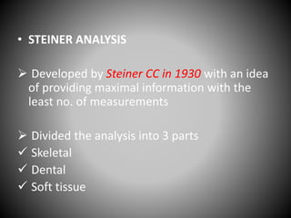 • STEINER ANALYSIS
 Developed by Steiner CC in 1930 with an idea
of providing maximal information with the
least no. of measurements
 Divided the analysis into 3 parts
 Skeletal
 Dental
 Soft tissue
 