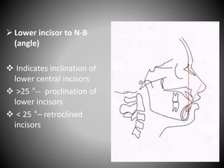  Lower incisor to N-B
(angle)
 Indicates inclination of
lower central incisors
 >25 °-- proclination of
lower incisors
 < 25 °– retroclined
incisors
N
B
Mean value of 25 °
 