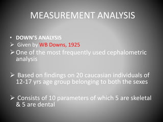MEASUREMENT ANALYSIS
• DOWN’S ANALYSIS
 Given by WB Downs, 1925
One of the most frequently used cephalometric
analysis
 Based on findings on 20 caucasian individuals of
12-17 yrs age group belonging to both the sexes
 Consists of 10 parameters of which 5 are skeletal
& 5 are dental
 