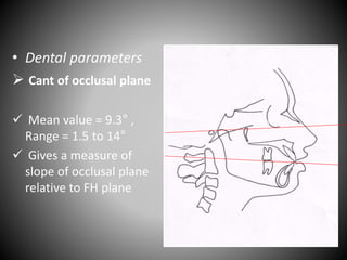 • Dental parameters
 Cant of occlusal plane
 Mean value = 9.3° ,
Range = 1.5 to 14°
 Gives a measure of
slope of occlusal plane
relative to FH plane
FH plane
 