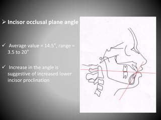  Incisor occlusal plane angle
 Average value = 14.5°, range =
3.5 to 20°
 Increase in the angle is
suggestive of increased lower
incisor proclination
 